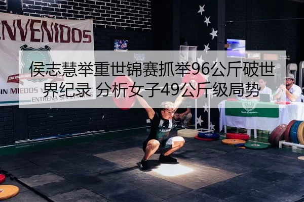 侯志慧举重世锦赛抓举96公斤破世界纪录 分析女子49公斤级局势