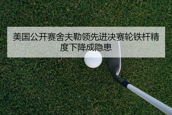 美国公开赛舍夫勒领先进决赛轮铁杆精度下降成隐患