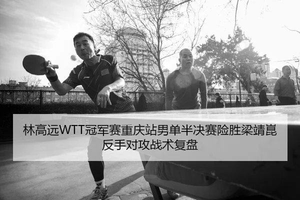 林高远WTT冠军赛重庆站男单半决赛险胜梁靖崑反手对攻战术复盘