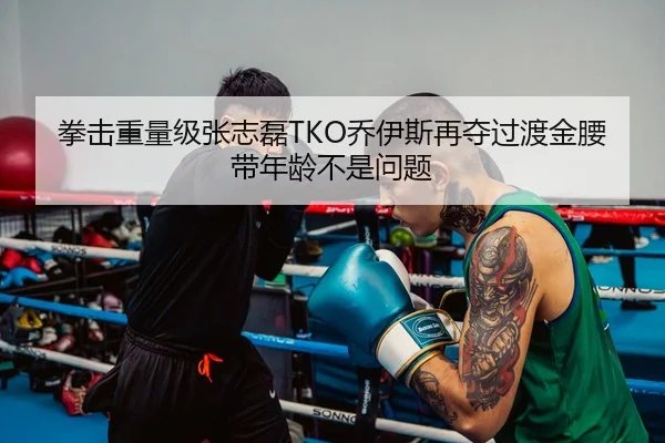拳击重量级张志磊TKO乔伊斯再夺过渡金腰带年龄不是问题